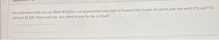 You determine that you can afford $356for a car payment but only want to finance it for 4 years. If current auto rate are 8.11% and TTD
will cost $1200. How much can you afford to pay for the car itself?