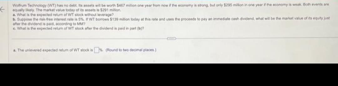 Wolfrum Technology (WT) has no debt. Its assets will be worth $467 million one year from now if the economy is strong, but only $295 million in one year if the economy is weak. Both events are
equally likely. The market value today of its assets is $291 million.
a. What is the expected return of WT stock without leverage?
b. Suppose the risk-free interest rate is 5%. If WT borrows $139 million today at this rate and uses the proceeds to pay an immediate cash dividend, what will be the market value of its equity just
after the dividend is paid, according to MM?
c. What is the expected return of WT stock after the dividend is paid in part (b)?
a. The unievered expected return of WT stock is (Round to two decimal places)