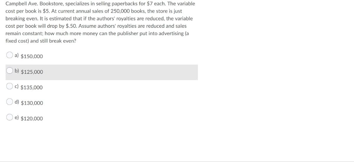 Campbell Ave. Bookstore, specializes in selling paperbacks for $7 each. The variable
cost per book is $5. At current annual sales of 250,000 books, the store is just
breaking even. It is estimated that if the authors' royalties are reduced, the variable
cost per book will drop by $.50. Assume authors' royalties are reduced and sales
remain constant; how much more money can the publisher put into advertising (a
fixed cost) and still break even?
a) $150,000
b) $125,000
c) $135,000
d) $130,000
e) $120,000