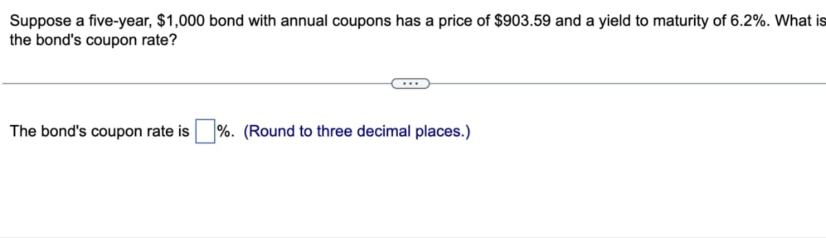 Suppose a five-year, $1,000 bond with annual coupons has a price of $903.59 and a yield to maturity of 6.2%. What is
the bond's coupon rate?
The bond's coupon rate is %. (Round to three decimal places.)