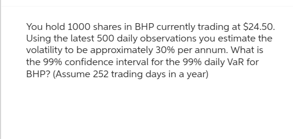 You hold 1000 shares in BHP currently trading at $24.50.
Using the latest 500 daily observations you estimate the
volatility to be approximately 30% per annum. What is
the 99% confidence interval for the 99% daily VaR for
BHP? (Assume 252 trading days in a year)