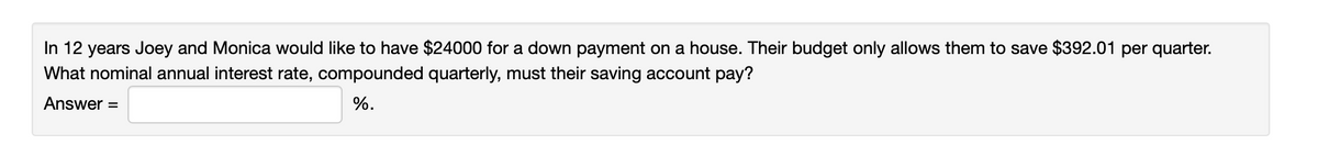 In 12 years Joey and Monica would like to have $24000 for a down payment on a house. Their budget only allows them to save $392.01 per quarter.
What nominal annual interest rate, compounded quarterly, must their saving account pay?
Answer =
%.