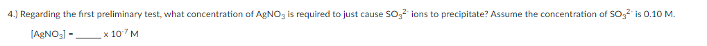 4.) Regarding the fırst preliminary test, what concentration of AGNO3 is required to just cause SO32 ions to precipitate? Assume the concentration of SO32 is 0.10 M.
[AGNO3] =
_х 107 м
