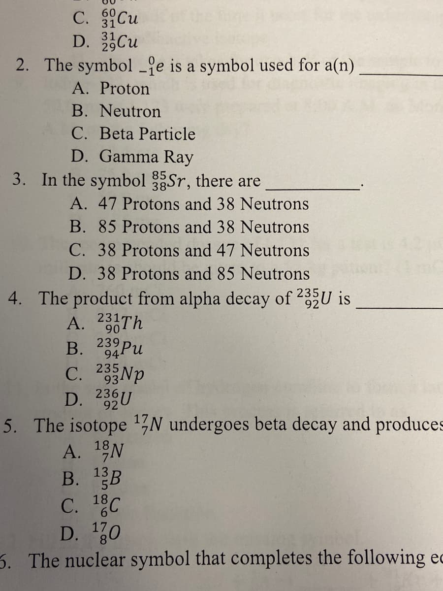 C. Cu
D. Cu
2. The symbol _je is a symbol used for a(n)
60
31
A. Proton
B. Neutron
C. Beta Particle
D. Gamma Ray
3. In the symbol Sr, there are
A. 47 Protons and 38 Neutrons
B. 85 Protons and 38 Neutrons
C. 38 Protons and 47 Neutrons
D. 38 Protons and 85 Neutrons
4. The product from alpha decay of 235U is
A. 23Th
B. 23Pu
90
94
235
C. 2 Np
93NP
D. 236U
С.
5. The isotope ,N undergoes beta decay and produces
A. 1N
B. 1B
18
D. 10
3. The nuclear symbol that completes the following ec
