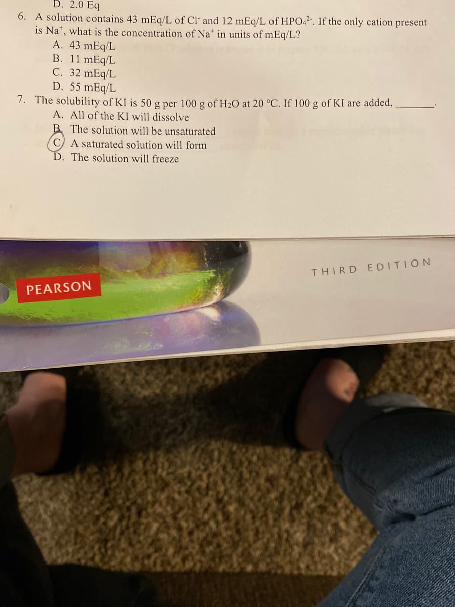 D. 2.0 Eq
6. A solution contains 43 mEq/L of Cl' and 12 mEq/L of HPO42. If the only cation present
is Na*, what is the concentration of Na* in units of mEq/L?
A. 43 mEq/L
B. 11 mEq/L
C. 32 mEq/L
D. 55 mEq/L
7. The solubility of KI is 50 g per 100 g of H2O at 20 °C. If 100 g of KI are added,
A. All of the KI will dissolve
B. The solution will be unsaturated
A saturated solution will form
D. The solution will freeze
THIRD EDITION
PEARSON
