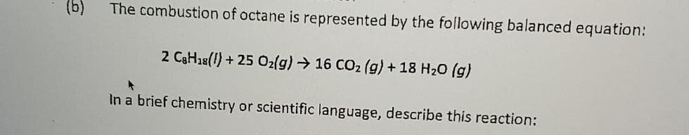 (b)
The combustion of octane is represented by the following balanced equation:
2 C3H28(1) + 25 Ozlg) → 16 CO2 (g) + 18 H20 (g)
In a brief chemistry or scientific language, describe this reaction:
