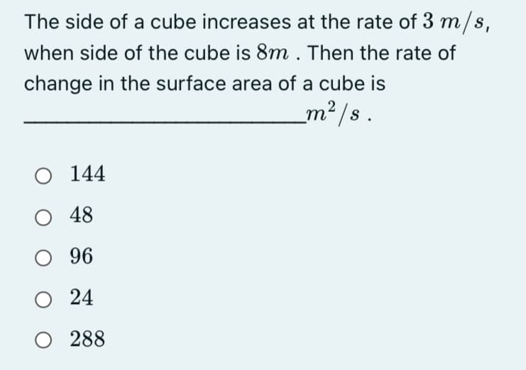 The side of a cube increases at the rate of 3 m/s,
when side of the cube is 8m . Then the rate of
change in the surface area of a cube is
m² /s .
O 144
48
O 96
24
O 288
