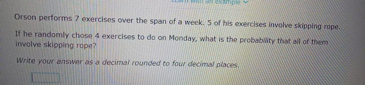 Orson performs 7 exercises over the span of a week. 5 of his exercises involve skipping rope.
If he randomly chose 4 exercises to do on Monday, what is the probability that all of them
involve skipping rope?
Write your answer as a decimal rounded to four decimal places.
