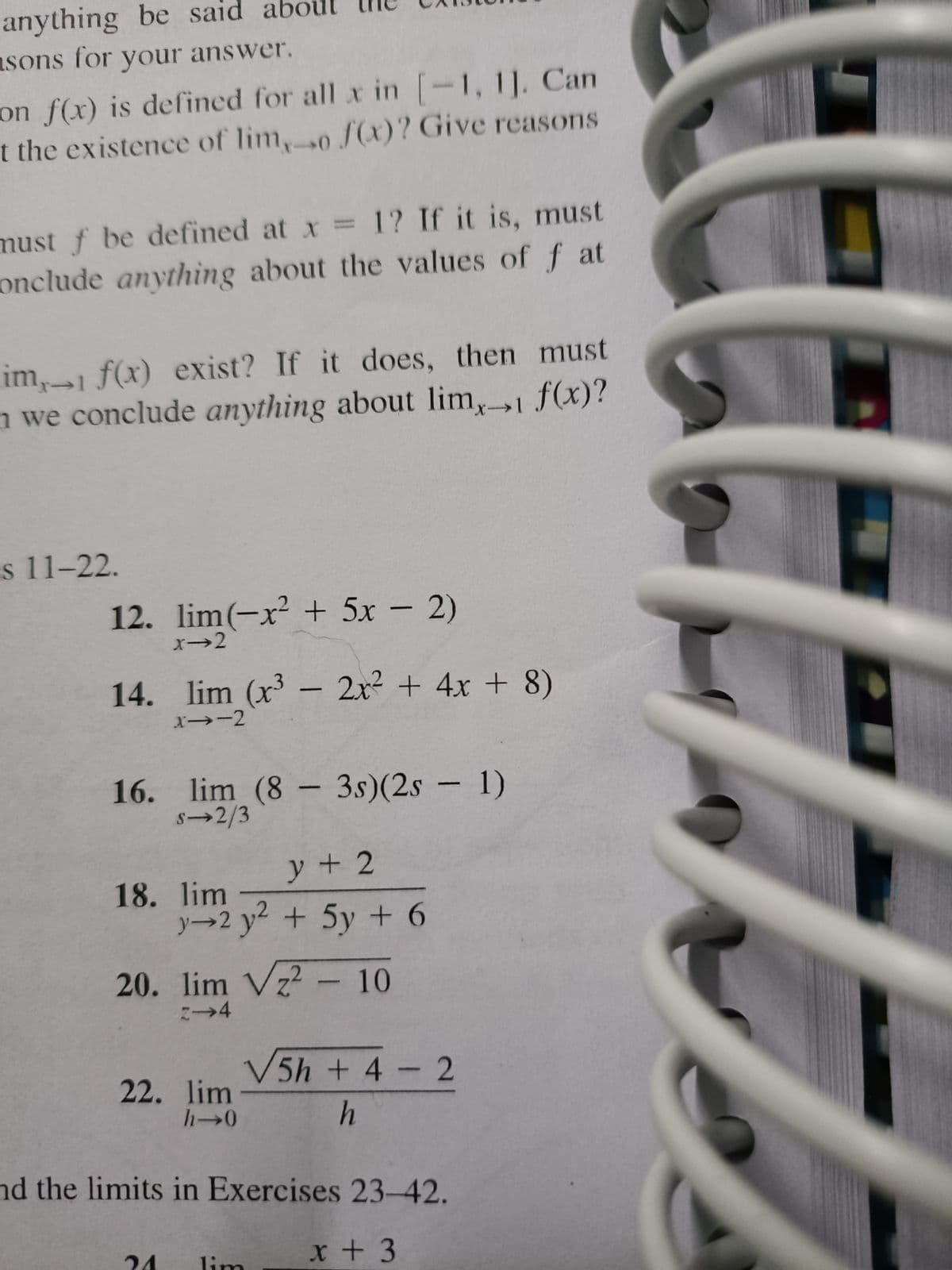 anything be said
asons for your answer.
on f(x) is defined for all xr in -1, 11. Can
t the existence of lim,0 f(x)? Give reasons
must f be defined at x 1? If it is, must
onclude anything about the values of f at
im,1 f(x) exist? If it does, then must
n we conclude anything about lim,1 f(x)?
s 11-22.
12. lim(-x² + 5x – 2)
x→2
14. lim (x³ – 2x² + 4x + 8)
x→-2
16. lim (8 – 3s)(2s – 1)
S→2/3
-
y+ 2
18. lim
y→2 y + 5y + 6
20. lim Vz? - 10
V5h + 4 2
22. lim
nd the limits in Exercises 23-42.
24
x + 3
lim
