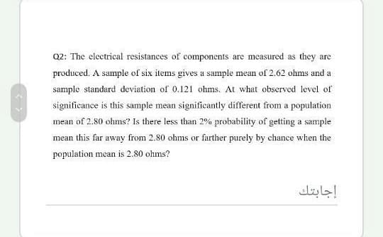 Q2: The clectrical resistances of components are measured as they are
produced. A sample of six items gives a sample mean of 2.62 ohms and a
sample standard deviation
0.121 ohms. At what observed level of
significance is this sample mean significantly different from a population
mean of 2.80 ohms? Is there less than 2% probability of getting a sample
mean this far away from 2.80 ohms or farther purely by chance when the
population mean is 2.80 ohms?
إجابتك
