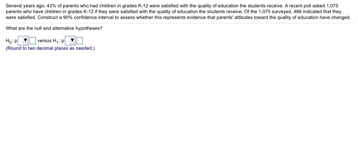 Several years ago, 43% of parents who had children in grades K-12 were satisfied with the quality of education the students receive. A recent poll asked 1,075
parents who have children in grades K-12 if they were satisfied with the quality of education the students receive. Of the 1,075 surveyed, 466 indicated that they
were satisfied. Construct a 90% confidence interval to assess whether this represents evidence that parents' attitudes toward the quality of education have changed.
What are the null and alternative hypotheses?
Họ: p
(Round to two decimal places as needed.)
versus H,: p
