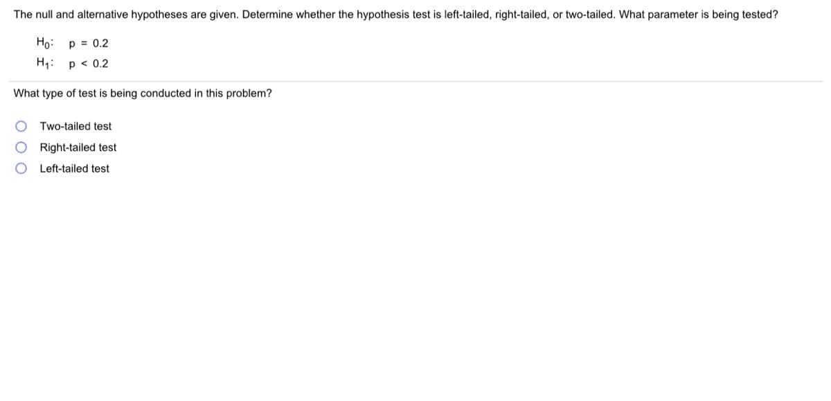 The null and alternative hypotheses are given. Determine whether the hypothesis test is left-tailed, right-tailed, or two-tailed. What parameter is being tested?
Ho:
p = 0.2
H1:
p < 0.2
What type of test is being conducted in this problem?
Two-tailed test
Right-tailed test
O Left-tailed test
