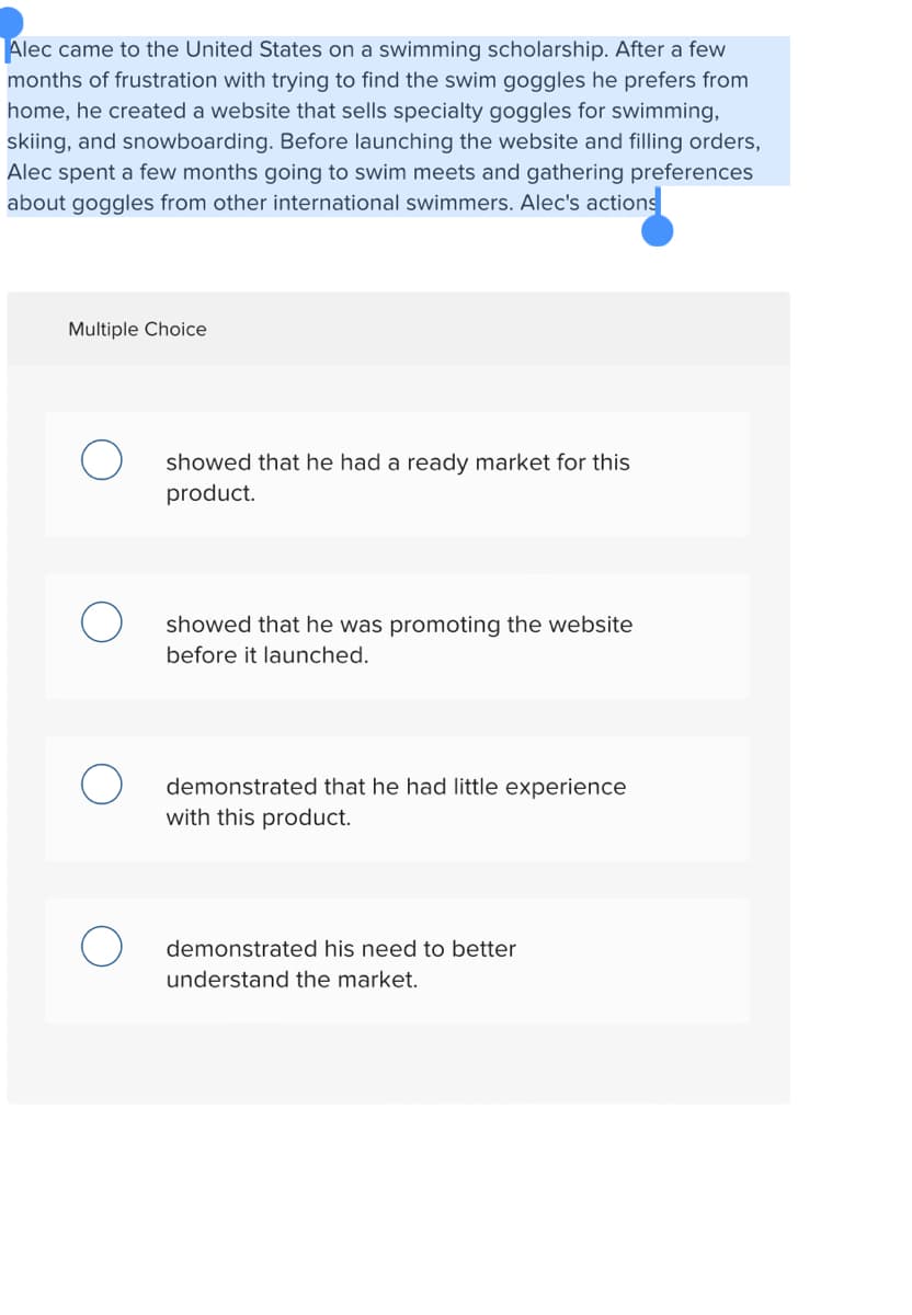 Alec came to the United States on a swimming scholarship. After a few
months of frustration with trying to find the swim goggles he prefers from
home, he created a website that sells specialty goggles for swimming,
skiing, and snowboarding. Before launching the website and filling orders,
Alec spent a few months going to swim meets and gathering preferences
about goggles from other international swimmers. Alec's actions
Multiple Choice
showed that he had a ready market for this
product.
showed that he was promoting the website
before it launched.
demonstrated that he had little experience
with this product.
demonstrated his need to better
understand the market.
