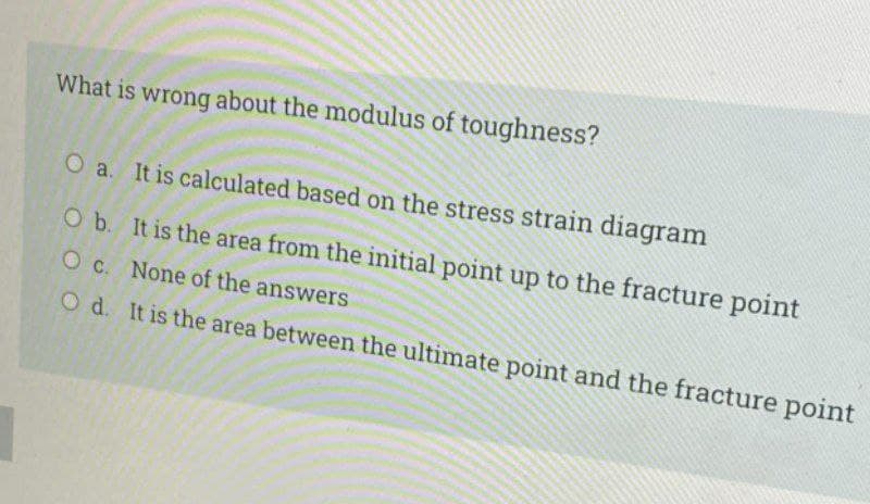 What is wrong about the modulus of toughness?
O a. It is calculated based on the stress strain diagram
O b. It is the area from the initial point up to the fracture point
O C. None of the answers
O d. It is the area between the ultimate point and the fracture point
