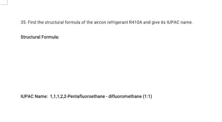 35. Find the structural formula of the aircon refrigerant R410A and give its IUPAC name.
Structural Formula:
IUPAC Name: 1,1,1,2,2-Pentafluoroethane - difluoromethane (1:1)
