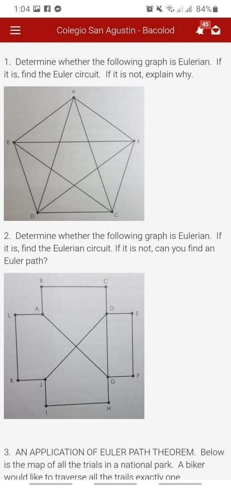 1:04 E AO
all all 84%I
45
Colegio San Agustin - Bacolod
1. Determine whether the following graph is Eulerian. If
it is, find the Euler circuit. If it is not, explain why.
2. Determine whether the following graph is Eulerian. If
it is, find the Eulerian circuit. If it is not, can you find an
Euler path?
3. AN APPLICATION OF EULER PATH THEOREM. Below
is the map of all the trials in a national park. A biker
would like to traverse all the trails exactiv one
