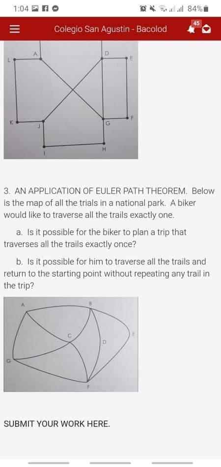 1:04 E AO
all all 84%I
45
Colegio San Agustin - Bacolod
3. AN APPLICATION OF EULER PATH THEOREM. Below
is the map of all the trials in a national park. A biker
would like to traverse all the trails exactly one.
a. Isit possible for the biker to plan a trip that
traverses all the trails exactly once?
b. Is it possible for him to traverse all the trails and
return to the starting point without repeating any trail in
the trip?
SUBMIT YOUR WORK HERE.
II
