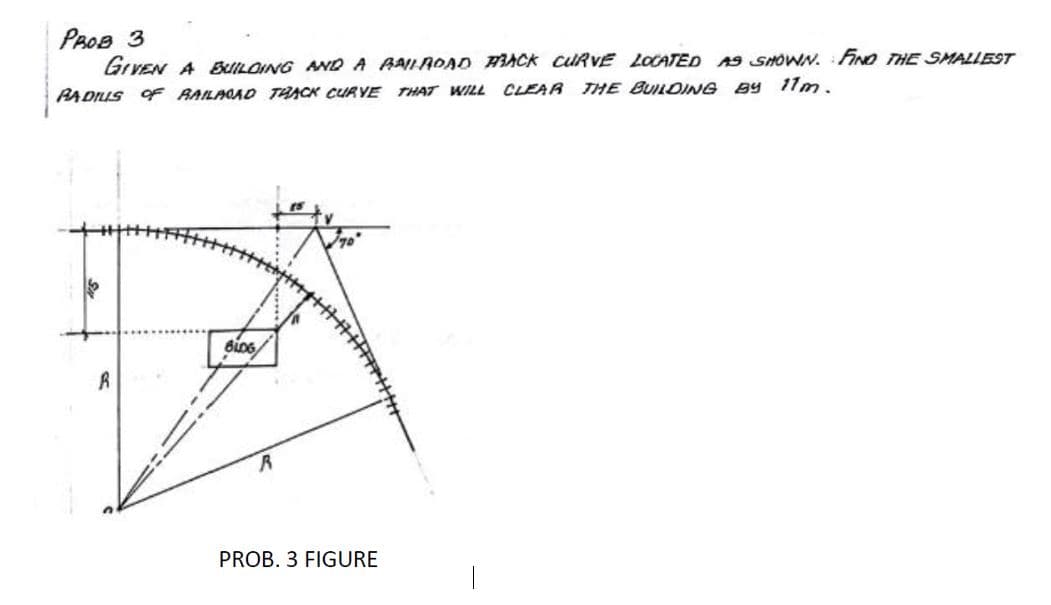 PROB 3
GrVEN A BuILOING NWD A RAILAOAD HACK CURVE LOCATED A9 SHOWN. FINO THE SMALLEST
PADIUS F RAILAOAD TAACK CURYE THAT WILL
CLEAR THE BUILDING By 11m.
PROB. 3 FIGURE
|
