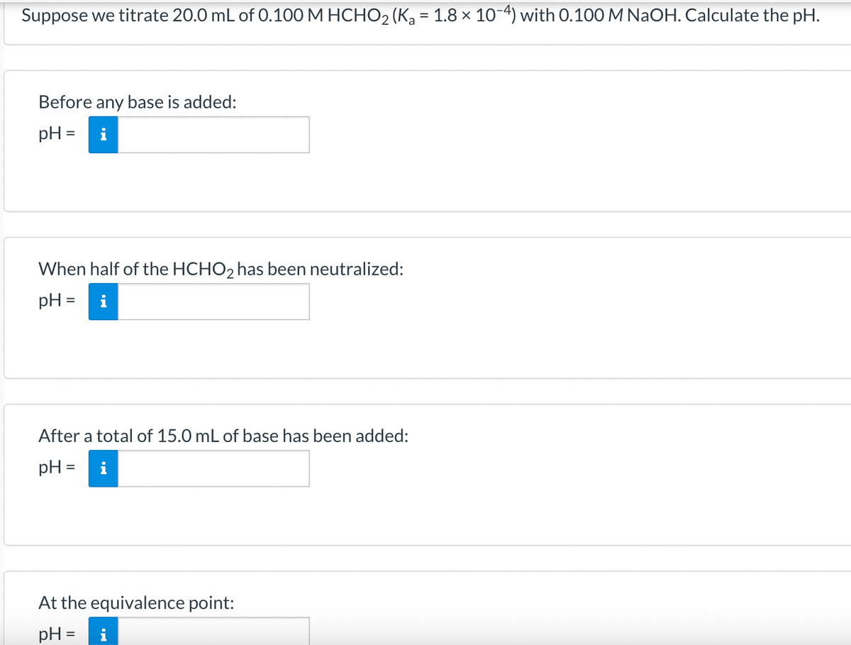 Suppose we titrate 20.0 mL of 0.100 M HCHO₂ (K₂ = 1.8 × 10-4) with 0.100 M NaOH. Calculate the pH.
Before any base is added:
pH = i
When half of the HCHO2 has been neutralized:
pH =
After a total of 15.0 mL of base has been added:
pH =
IN
At the equivalence point:
pH =
i