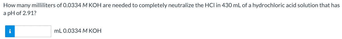 How many milliliters of 0.0334 M KOH are needed to completely neutralize the HCI in 430 mL of a hydrochloric acid solution that has
a pH of 2.91?
mL 0.0334 M KOH