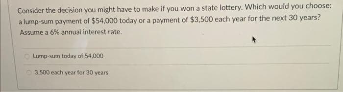 Consider the decision you might have to make if you won a state lottery. Which would you choose:
a lump-sum payment of $54,000 today or a payment of $3,500 each year for the next 30 years?
Assume a 6% annual interest rate.
Lump-sum today of 54,000
3,500 each year for 30 years