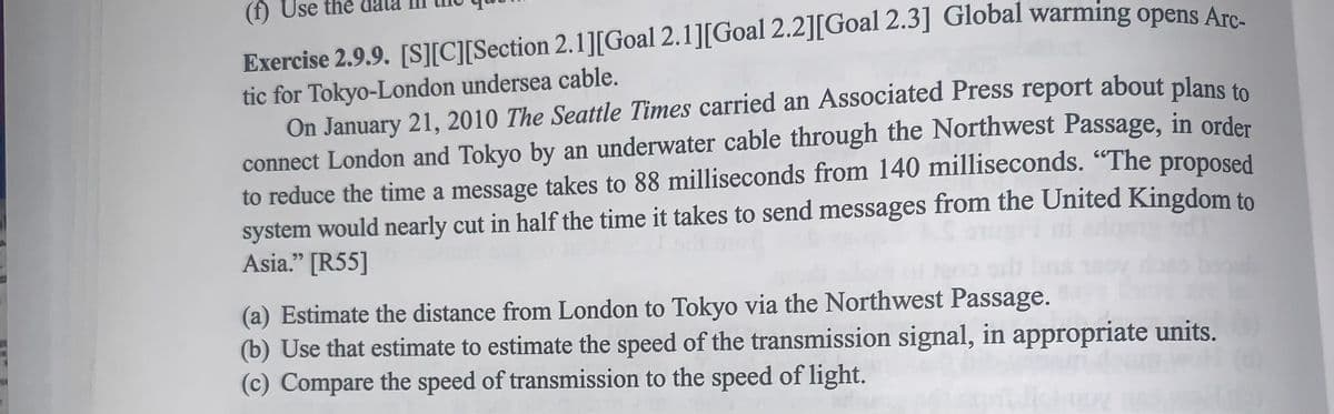 (f) Use the
Exercise 2.9.9. [S][C][Section 2.1][Goal 2.1][Goal 2.2][Goal 2.3] Global warming opens Arc-
tic for Tokyo-London undersea cable.
On January 21, 2010 The Seattle Times carried an Associated Press report about plans to
connect London and Tokyo by an underwater cable through the Northwest Passage, in order
to reduce the time a message takes to 88 milliseconds from 140 milliseconds. "The proposed
system would nearly cut in half the time it takes to send messages from the United Kingdom to
Asia." [R55]
(a) Estimate the distance from London to Tokyo via the Northwest Passage.
(b) Use that estimate to estimate the speed of the transmission signal, in appropriate units.
(c) Compare the speed of transmission to the speed of light.