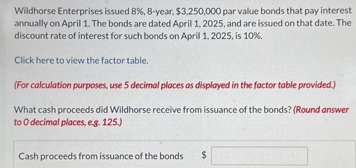 Wildhorse Enterprises issued 8%, 8-year, $3,250,000 par value bonds that pay interest
annually on April 1. The bonds are dated April 1, 2025, and are issued on that date. The
discount rate of interest for such bonds on April 1, 2025, is 10%.
Click here to view the factor table.
(For calculation purposes, use 5 decimal places as displayed in the factor table provided.)
What cash proceeds did Wildhorse receive from issuance of the bonds? (Round answer
to O decimal places, e.g. 125.)
Cash proceeds from issuance of the bonds $
tA