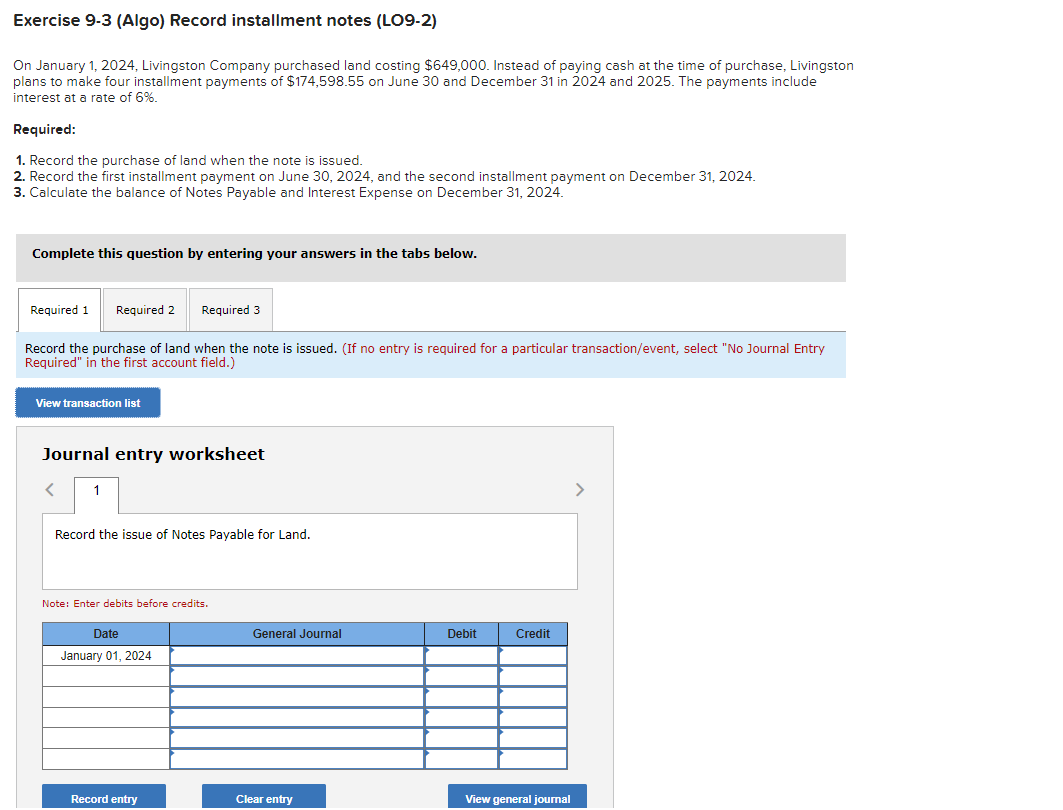 Exercise 9-3 (Algo) Record installment notes (LO9-2)
On January 1, 2024, Livingston Company purchased land costing $649,000. Instead of paying cash at the time of purchase, Livingston
plans to make four installment payments of $174,598.55 on June 30 and December 31 in 2024 and 2025. The payments include
interest at a rate of 6%.
Required:
1. Record the purchase of land when the note is issued.
2. Record the first installment payment on June 30, 2024, and the second installment payment on December 31, 2024.
3. Calculate the balance of Notes Payable and Interest Expense on December 31, 2024.
Complete this question by entering your answers in the tabs below.
Required 1 Required 2 Required 3
Record the purchase of land when the note is issued. (If no entry is required for a particular transaction/event, select "No Journal Entry
Required" in the first account field.)
View transaction list
Journal entry worksheet
< 1
Record the issue of Notes Payable for Land.
Note: Enter debits before credits.
Date
January 01, 2024
Record entry
General Journal
Clear entry
Debit
Credit
View general journal
>