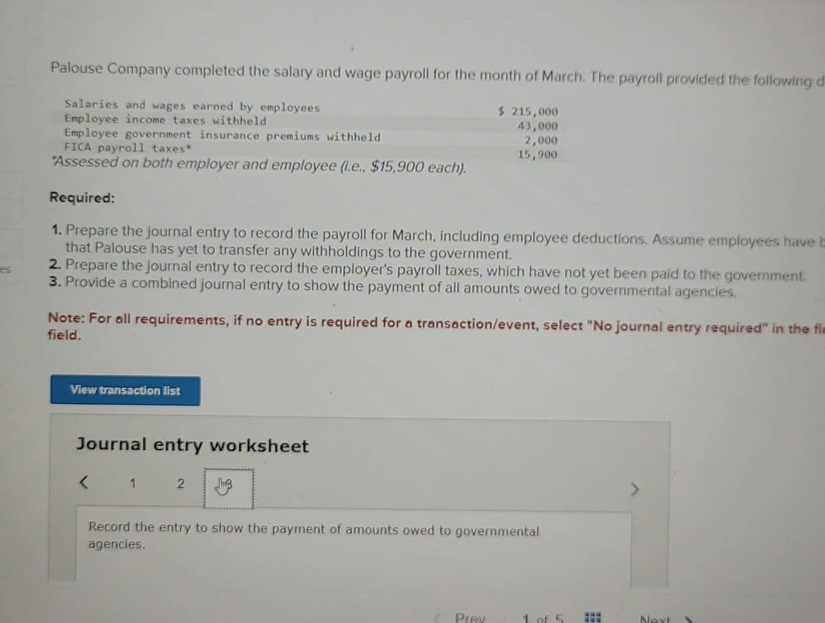 es
Palouse Company completed the salary and wage payroll for the month of March. The payroll provided the following d
Salaries and wages earned by employees
Employee income taxes withheld
Employee government insurance premiums withheld
FICA payroll taxes*
Assessed on both employer and employee (i.e., $15,900 each).
Required:
1. Prepare the journal entry to record the payroll for March, including employee deductions. Assume employees have t
that Palouse has yet to transfer any withholdings to the government.
2. Prepare the journal entry to record the employer's payroll taxes, which have not yet been paid to the government.
3. Provide a combined journal entry to show the payment of all amounts owed to governmental agencies.
Note: For all requirements, if no entry is required for a transaction/event, select "No journal entry required" in the fin
field.
View transaction list
Journal entry worksheet
<
$ 215,000
43,000
2,000
15,900
1
2 Jh
Record the entry to show the payment of amounts owed to governmental
agencies.
Prey
1 of 5
www
FEE
Next