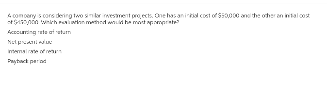 A company is considering two similar investment projects. One has an initial cost of $50,000 and the other an initial cost
of $450,000. Which evaluation method would be most appropriate?
Accounting rate of return
Net present value
Internal rate of return
Payback period