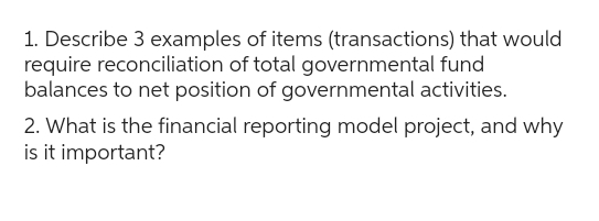 1. Describe 3 examples of items (transactions) that would
require reconciliation of total governmental fund
balances to net position of governmental activities.
2. What is the financial reporting model project, and why
is it important?