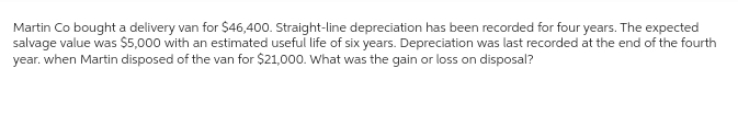 Martin Co bought a delivery van for $46,400. Straight-line depreciation has been recorded for four years. The expected
salvage value was $5,000 with an estimated useful life of six years. Depreciation was last recorded at the end of the fourth
year. when Martin disposed of the van for $21,000. What was the gain or loss on disposal?