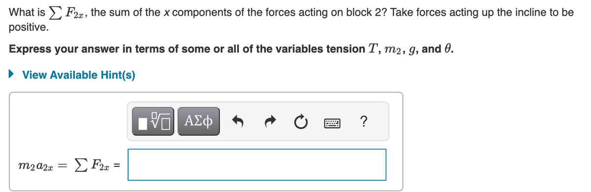 What is F2, the sum of the x components of the forces acting on block 2? Take forces acting up the incline to be
positive.
Express your answer in terms of some or all of the variables tension T, m2, g, and 0.
View Available Hint(s)
m2 A2x ΣF2x=
=
VO
ΑΣΦ
?