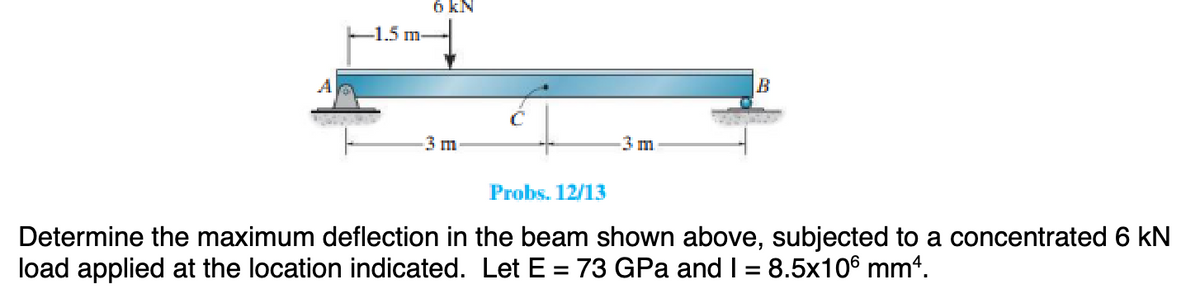 -1.5 m
6 KN
3 m
-3 m
B
Probs. 12/13
Determine the maximum deflection in the beam shown above, subjected to a concentrated 6 kN
load applied at the location indicated. Let E = 73 GPa and I = 8.5x106 mm².