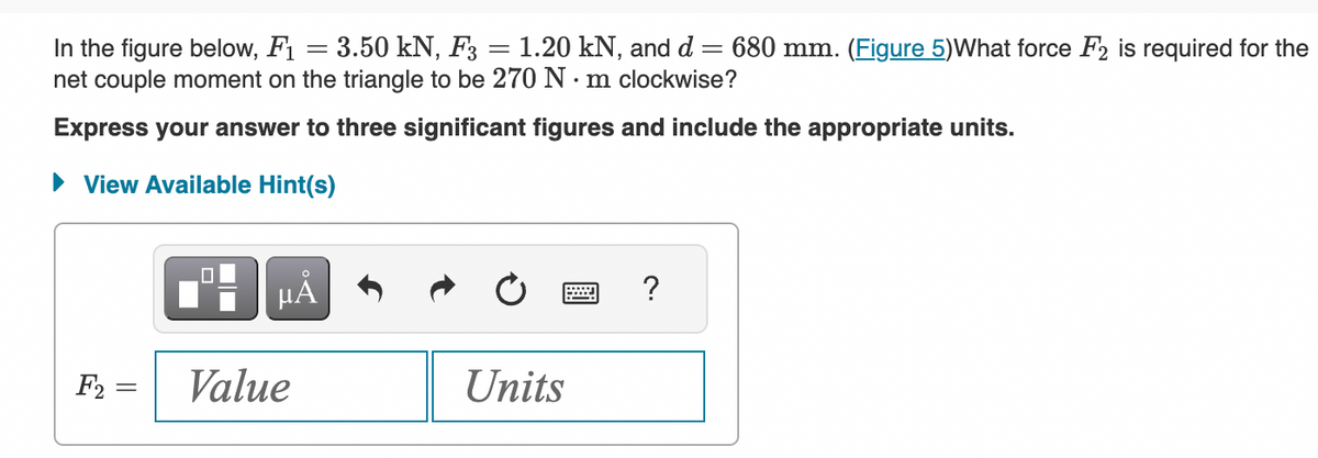 In the figure below, F1
: 3.50 kN, F3
1.20 kN, and d 680 mm. (Figure 5)What force F2 is required for the
net couple moment on the triangle to be 270 Nm clockwise?
Express your answer to three significant figures and include the appropriate units.
► View Available Hint(s)
F2 =
||
=
-
µÅ
Value
-
Units