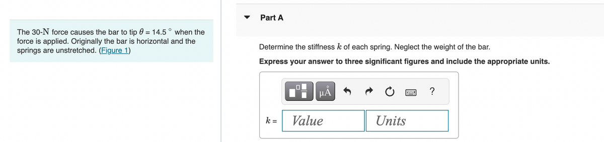 The 30-N force causes the bar to tip 0 = 14.5° when the
force is applied. Originally the bar is horizontal and the
springs are unstretched. (Figure 1)
Part A
Determine the stiffness k of each spring. Neglect the weight of the bar.
Express your answer to three significant figures and include the appropriate units.
k=
0
μĂ
Value
Units