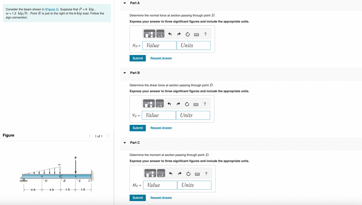 Consider the beam shown in (Figure 1). Suppose that P = 6 kip,
w = 1.2 kip/ft. Point E is just to the right of the 6-kip load. Follow the
sign convention.
Figure
-6 ft
+
D
6 ft
W
B
4 ft-
E
-4 ft
T
1 of 1
Part A
Determine the normal force at section passing through point D.
Express your answer to three significant figures and include the appropriate units.
ND =
Submit
Part B
VD =
Submit
Determine the shear force at section passing through point D.
Express your answer to three significant figures and include the appropriate units.
Part C
Value
MD
Request Answer
=
Value
Request Answer
Determine the moment at section passing through point D.
Express your answer to three significant figures and include the appropriate units.
ULA
Units
Value
Submit Request Answer
Units
?
Units
?