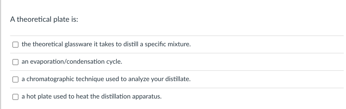 A theoretical plate is:
the theoretical glassware it takes to distill a specific mixture.
an evaporation/condensation
cycle.
a chromatographic technique used to analyze your distillate.
a hot plate used to heat the distillation apparatus.