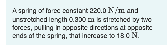 A spring of force constant 220.0 N/m and
unstretched length 0.300 m is stretched by two
forces, pulling in opposite directions at opposite
ends of the spring, that increase to 18.0 N.