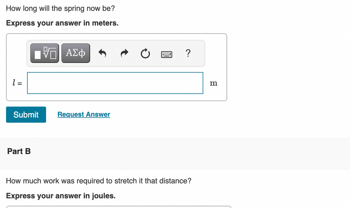 How long will the spring now be?
Express your answer in meters.
[VG| ΑΣΦ
1 =
Submit
Part B
Request Answer
?
How much work was required to stretch it that distance?
Express your answer in joules.
m