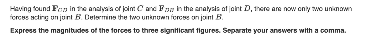 Having found FCD in the analysis of joint C and FDB in the analysis of joint D, there are now only two unknown
forces acting on joint B. Determine the two unknown forces on joint B.
Express the magnitudes of the forces to three significant figures. Separate your answers with a comma.