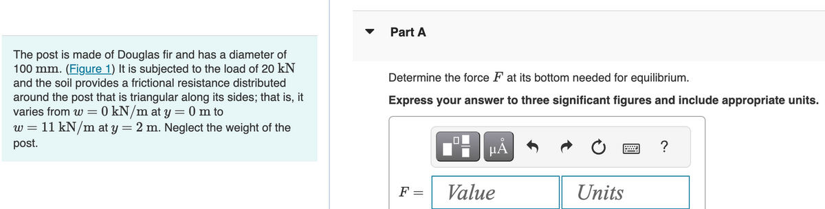 The post is made of Douglas fir and has a diameter of
100 mm. (Figure 1) It is subjected to the load of 20 kN
and the soil provides a frictional resistance distributed
around the post that is triangular along its sides; that is, it
varies from w= 0 kN/m at y = 0 m to
W=
= 11 kN/m at y = 2 m. Neglect the weight of the
post.
Part A
Determine the force F at its bottom needed for equilibrium.
Express your answer to three significant figures and include appropriate units.
F =
||
=
HÅ
Value
Units
?