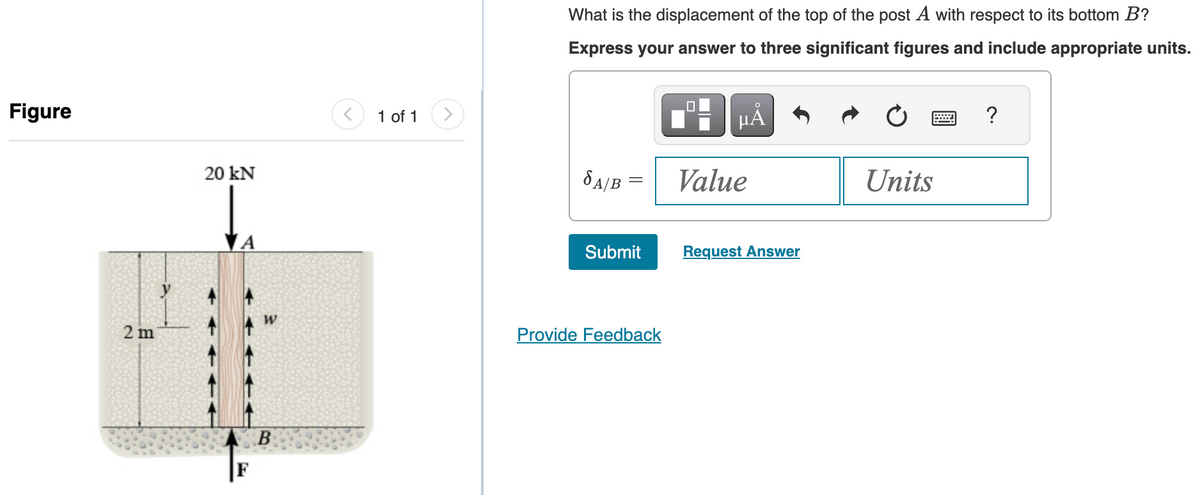 Figure
2 m
20 kN
B
1 of 1 >
What is the displacement of the top of the post A with respect to its bottom B?
Express your answer to three significant figures and include appropriate units.
SA/B
Submit
Provide Feedback
HÅ
Value
Request Answer
Units
?