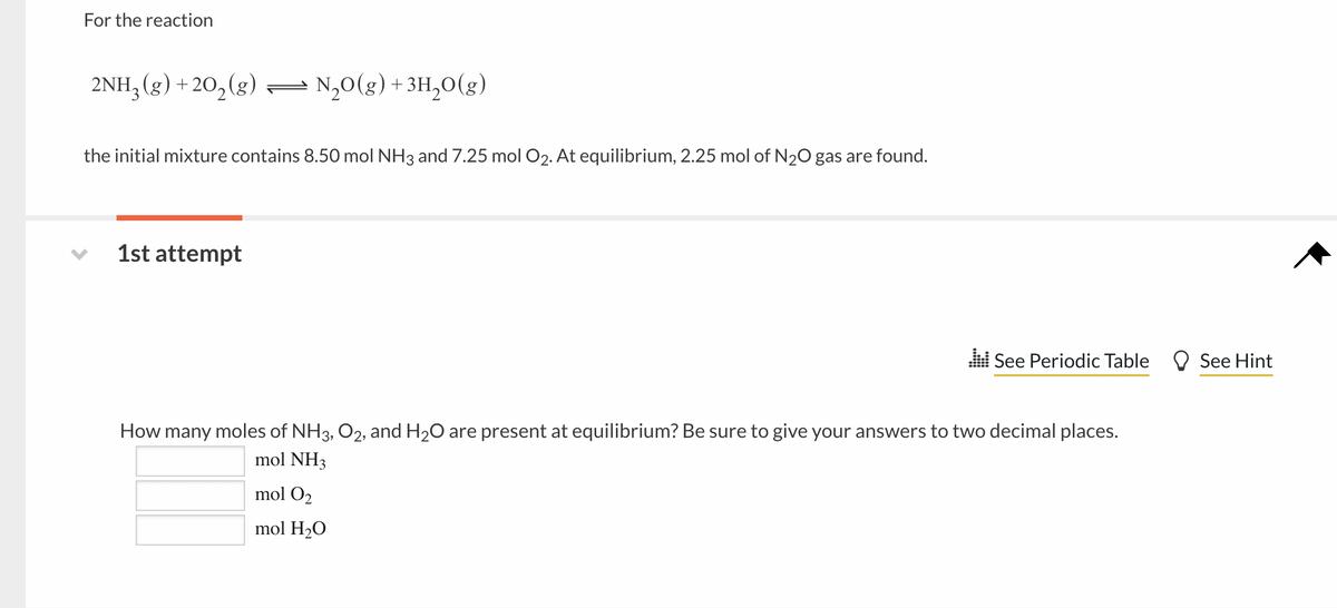 For the reaction
2NH, (g) +20,(g)
N,0(g) + 3H,0(g)
the initial mixture contains 8.50 mol NH3 and 7.25 mol O2. At equilibrium, 2.25 mol of N20 gas are found.
1st attempt
l See Periodic Table O See Hint
How many moles of NH3, O2, and H20 are present at equilibrium? Be sure to give your answers to two decimal places.
mol NH3
mol O2
mol H2O
