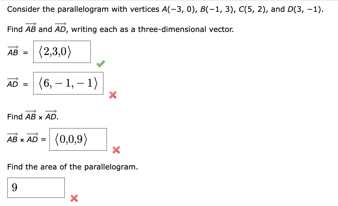 Consider the parallelogram with vertices A(-3, 0), B(-1, 3), C(5, 2), and D(3, −1).
Find AB and AD, writing each as a three-dimensional vector.
AB =
(2,3,0)
AD =
(6, −1, − 1)
Find AB × AD.
AB × AD =
(0,0,9)
Find the area of the parallelogram.
9