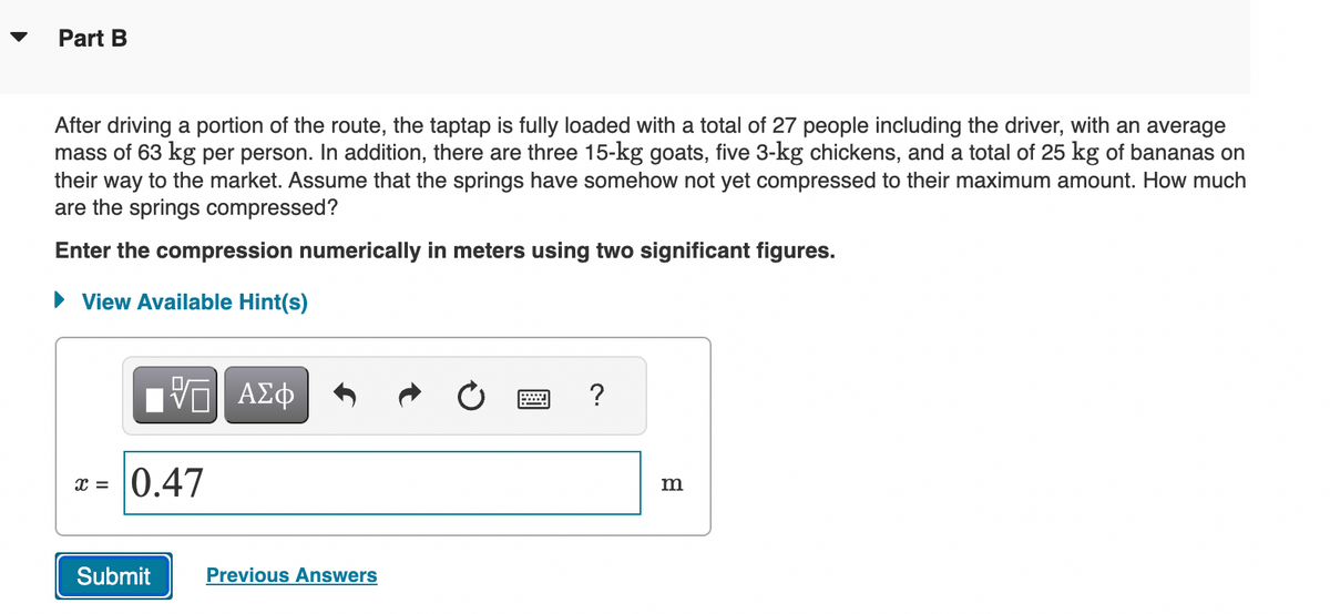 Part B
After driving a portion of the route, the taptap is fully loaded with a total of 27 people including the driver, with an average
mass of 63 kg per person. In addition, there are three 15-kg goats, five 3-kg chickens, and a total of 25 kg of bananas on
their way to the market. Assume that the springs have somehow not yet compressed to their maximum amount. How much
are the springs compressed?
Enter the compression numerically in meters using two significant figures.
► View Available Hint(s)
x =
IV—| ΑΣΦ
0.47
Submit
Previous Answers
?
m