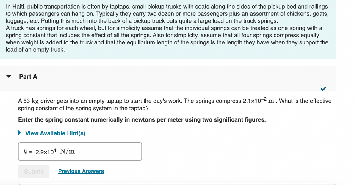 In Haiti, public transportation is often by taptaps, small pickup trucks with seats along the sides of the pickup bed and railings
to which passengers can hang on. Typically they carry two dozen or more passengers plus an assortment of chickens, goats,
luggage, etc. Putting this much into the back of a pickup truck puts quite a large load on the truck springs.
A truck has springs for each wheel, but for simplicity assume that the individual springs can be treated as one spring with a
spring constant that includes the effect of all the springs. Also for simplicity, assume that all four springs compress equally
when weight is added to the truck and that the equilibrium length of the springs is the length they have when they support the
load of an empty truck.
▼ Part A
A 63 kg driver gets into an empty taptap to start the day's work. The springs compress 2.1x10-² m. What is the effective
spring constant of the spring system in the taptap?
Enter the spring constant numerically in newtons per meter using two significant figures.
► View Available Hint(s)
k= 2.9x104 N/m
Submit Previous Answers