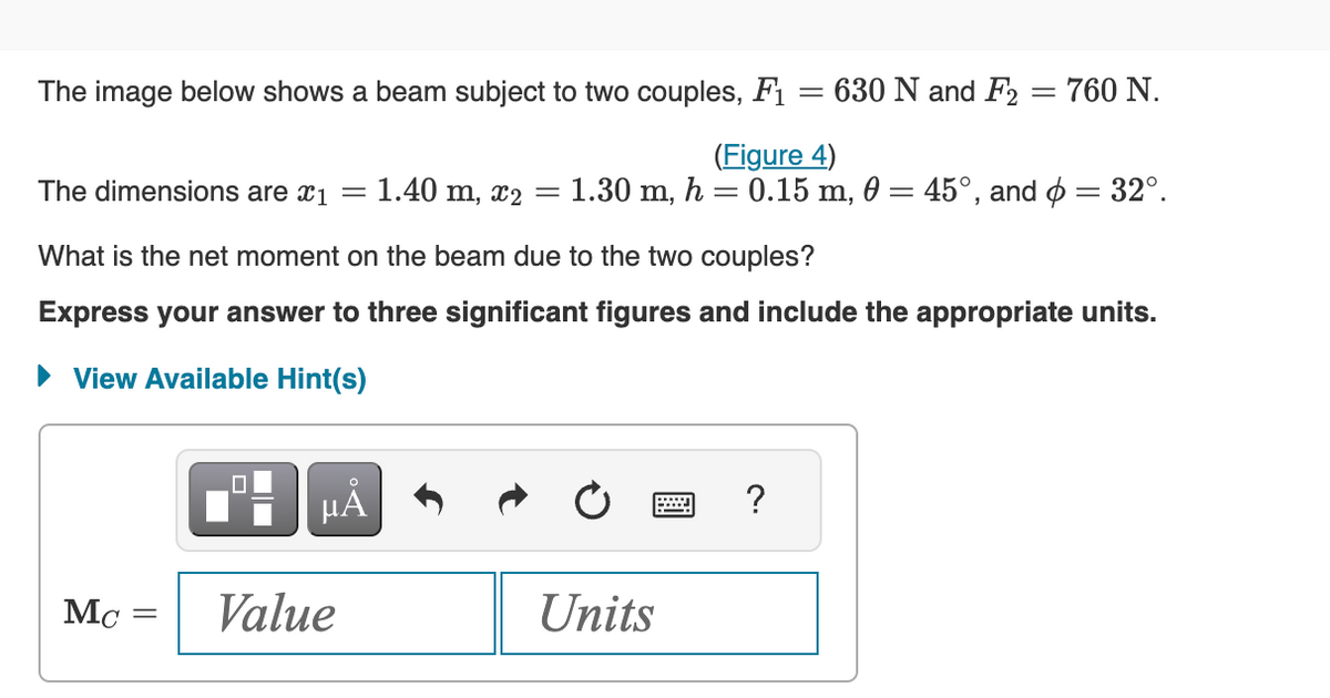 The image below shows a beam subject to two couples, F₁
Mc
=
=1.40 m, x2
μĂ
Value
The dimensions are x1
What is the net moment on the beam due to the two couples?
Express your answer to three significant figures and include the appropriate units.
► View Available Hint(s)
=
-
Units
630 N and F2
?
=
(Figure 4)
1.30 m, h = 0.15 m, 0 = 45°, and = 32°.
760 N.