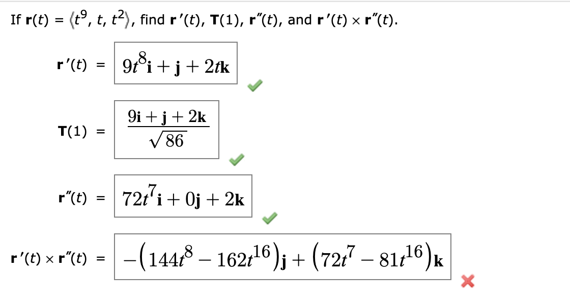 If r(t) = (tº, t, t²), find r’(t), T(1), r”(t), and r'(t) × r”(t).
9t³i+j+ 2tk
r' (t)
T(1)
=
=
9i+j+2k
√86
r"(t) 72t7i+0j + 2k
=
r'(t) × r²(t) = −(144t³ — 162t¹6)j + (72t7 – 817¹6) k
X