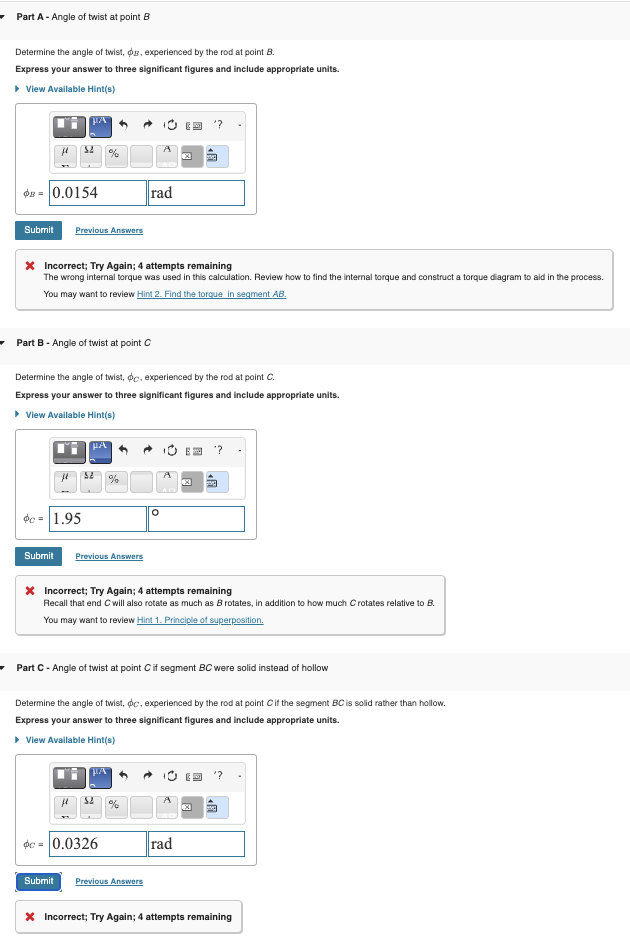Part A- Angle of twist at point B
Determine the angle of twist, dg, experienced by the rod at point B.
Express your answer to three significant figures and include appropriate units.
▸ View Available Hint(s)
-0.0154
Submit Previous Answers
rad
× Incorrect; Try Again; 4 attempts remaining
The wrong internal torque was used in this calculation. Review how to find the internal torque and construct a torque diagram to aid in the process.
You may want to review Hint 2. Find the torque in segment AB.
Part B - Angle of twist at point C
Determine the angle of twist, oc, experienced by the rod at point C.
Express your answer to three significant figures and include appropriate units.
▸ View Available Hint(s)
A
c 1.95
°
Submit Previous Answers
X Incorrect; Try Again; 4 attempts remaining
Recall that end C will also rotate as much as B rotates, in addition to how much C rotates relative to B.
You may want to review Hint 1. Principle of superposition.
Part C - Angle of twist at point C if segment BC were solid instead of hollow
Determine the angle of twist, dc, experienced by the rod at point C if the segment BC is solid rather than hollow.
Express your answer to three significant figures and include appropriate units.
▸ View Available Hint(s)
'?
dc=0.0326
Submit Previous Answers
rad
× Incorrect; Try Again; 4 attempts remaining